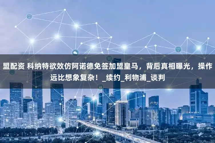盟配资 科纳特欲效仿阿诺德免签加盟皇马，背后真相曝光，操作远比想象复杂！_续约_利物浦_谈判