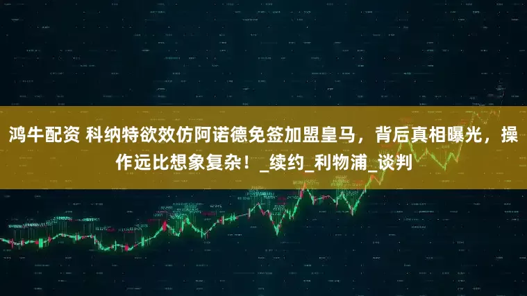 鸿牛配资 科纳特欲效仿阿诺德免签加盟皇马，背后真相曝光，操作远比想象复杂！_续约_利物浦_谈判