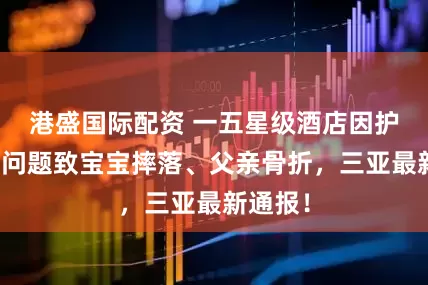 港盛国际配资 一五星级酒店因护栏质量问题致宝宝摔落、父亲骨折，三亚最新通报！