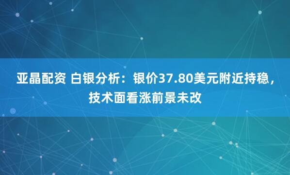 亚晶配资 白银分析：银价37.80美元附近持稳，技术面看涨前景未改
