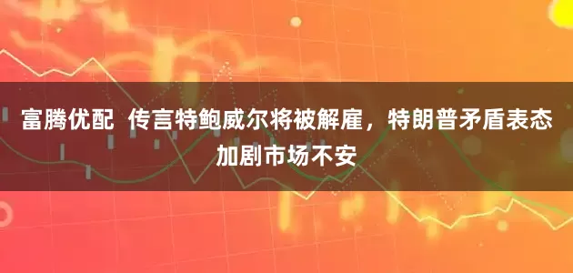 富腾优配  传言特鲍威尔将被解雇，特朗普矛盾表态加剧市场不安