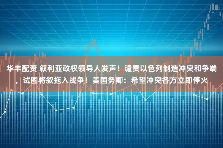 华丰配资 叙利亚政权领导人发声！谴责以色列制造冲突和争端，试图将叙拖入战争！美国务卿：希望冲突各方立即停火