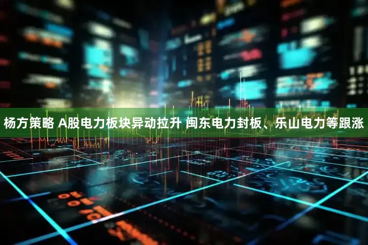 杨方策略 A股电力板块异动拉升 闽东电力封板、乐山电力等跟涨
