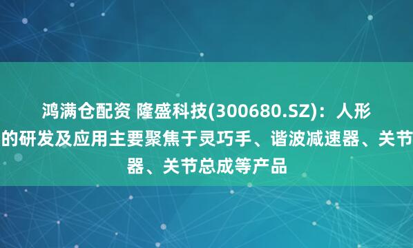 鸿满仓配资 隆盛科技(300680.SZ)：人形机器人领域的研发及应用主要聚焦于灵巧手、谐波减速器、关节总成等产品
