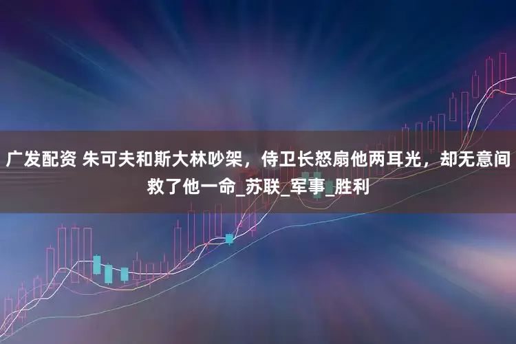 广发配资 朱可夫和斯大林吵架，侍卫长怒扇他两耳光，却无意间救了他一命_苏联_军事_胜利