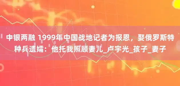 中银两融 1999年中国战地记者为报恩，娶俄罗斯特种兵遗孀：他托我照顾妻儿_卢宇光_孩子_妻子