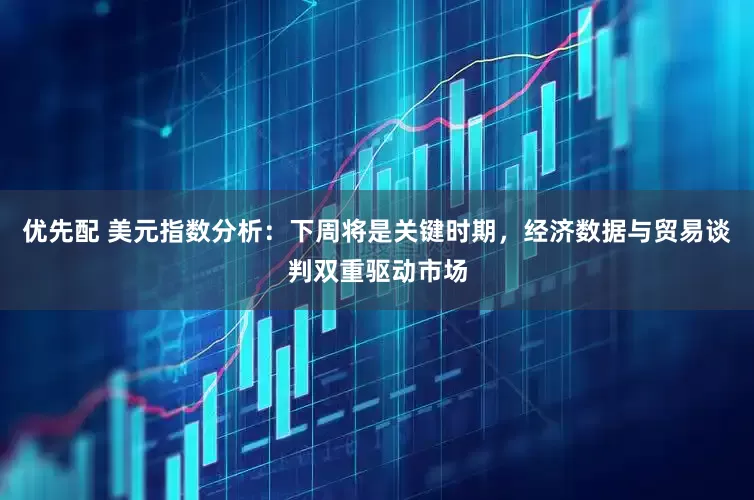 优先配 美元指数分析：下周将是关键时期，经济数据与贸易谈判双重驱动市场