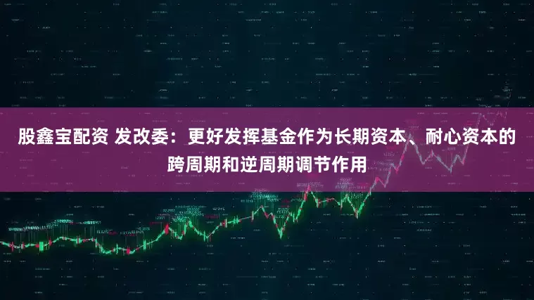 股鑫宝配资 发改委：更好发挥基金作为长期资本、耐心资本的跨周期和逆周期调节作用