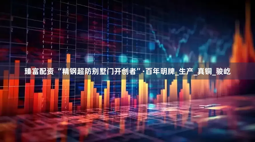 臻富配资 “精钢超防别墅门开创者”·百年明牌_生产_真铜_骏屹