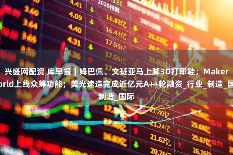 兴盛网配资 库早报｜姆巴佩、文班亚马上脚3D打印鞋；MakerWorld上线众筹功能；美光速造完成近亿元A++轮融资_行业_制造_国际