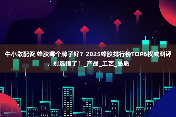 牛小散配资 蜂胶哪个牌子好?2025蜂胶排行榜TOP6权威测评,别选错了!_产品_工艺_品质