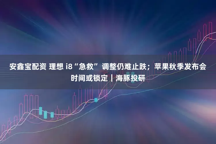 安鑫宝配资 理想 i8“急救” 调整仍难止跌；苹果秋季发布会时间或锁定｜海豚投研