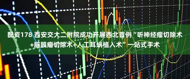 配资178 西安交大二附院成功开展西北首例“听神经瘤切除术+脑膜瘤切除术+人工耳蜗植入术”一站式手术