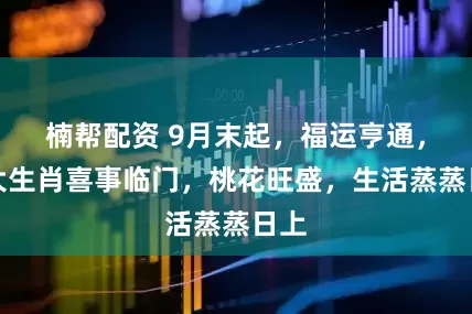 楠帮配资 9月末起，福运亨通，四大生肖喜事临门，桃花旺盛，生活蒸蒸日上
