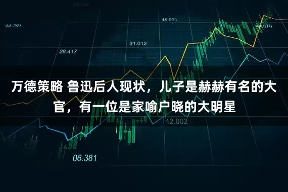 万德策略 鲁迅后人现状，儿子是赫赫有名的大官，有一位是家喻户晓的大明星
