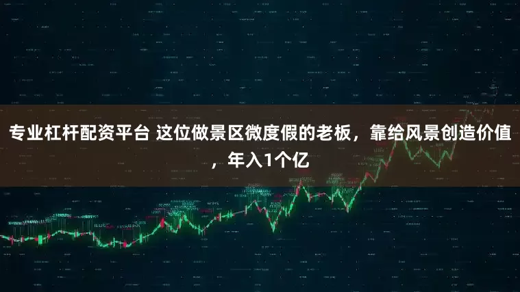 专业杠杆配资平台 这位做景区微度假的老板，靠给风景创造价值，年入1个亿