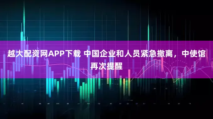 越大配资网APP下载 中国企业和人员紧急撤离，中使馆再次提醒