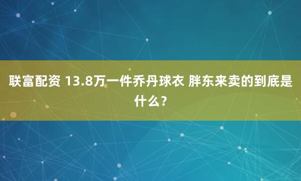 联富配资 13.8万一件乔丹球衣 胖东来卖的到底是什么？
