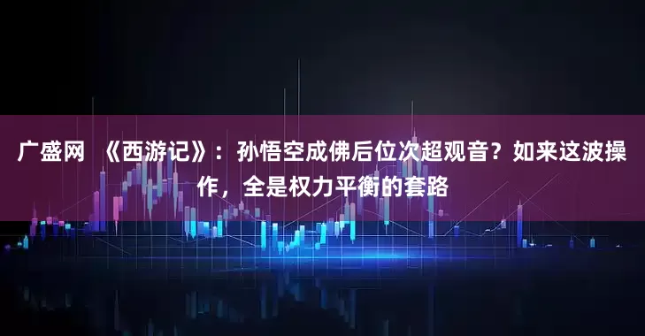 广盛网  《西游记》：孙悟空成佛后位次超观音？如来这波操作，全是权力平衡的套路