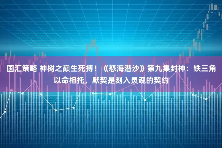 国汇策略 神树之巅生死搏！《怒海潜沙》第九集封神：铁三角以命相托，默契是刻入灵魂的契约