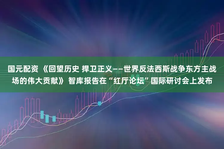 国元配资 《回望历史 捍卫正义——世界反法西斯战争东方主战场的伟大贡献》 智库报告在“红厅论坛”国际研讨会上发布