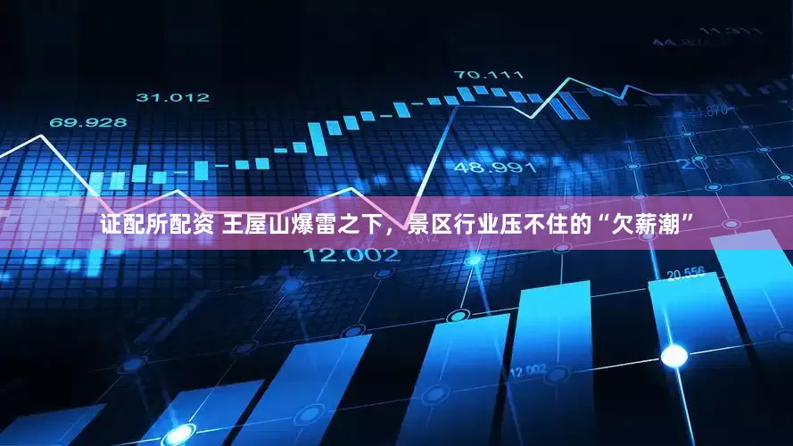 证配所配资 王屋山爆雷之下，景区行业压不住的“欠薪潮”
