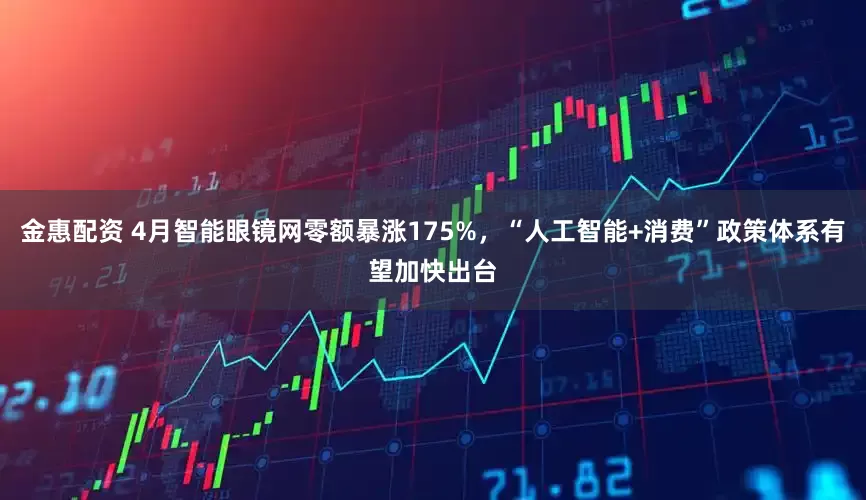 金惠配资 4月智能眼镜网零额暴涨175%，“人工智能+消费”政策体系有望加快出台